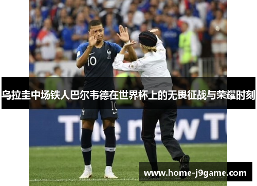 乌拉圭中场铁人巴尔韦德在世界杯上的无畏征战与荣耀时刻