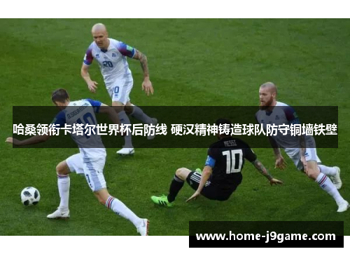 哈桑领衔卡塔尔世界杯后防线 硬汉精神铸造球队防守铜墙铁壁