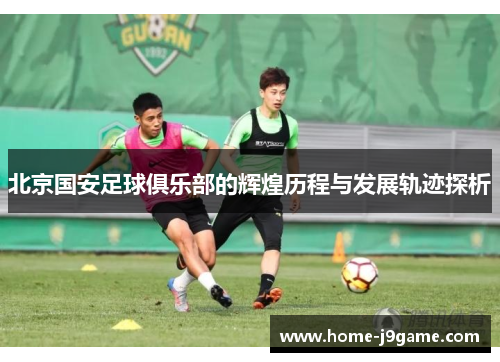 北京国安足球俱乐部的辉煌历程与发展轨迹探析 北京国安足球俱乐部的辉煌历程与发展轨迹探析