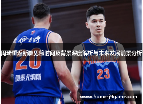 周琦重返新疆男篮时间及背景深度解析与未来发展前景分析